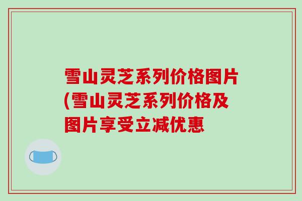 雪山灵芝系列价格图片(雪山灵芝系列价格及图片享受立减优惠-第1张图片-破壁灵芝孢子粉研究指南 雪山灵芝系列价格图片(雪山灵芝系列价格及图片享受立减优惠-第1张图片-破壁灵芝孢子粉研究指南
