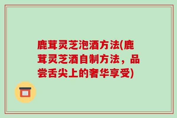 鹿茸灵芝泡酒方法(鹿茸灵芝酒自制方法，品尝舌尖上的奢华享受)-第1张图片-破壁灵芝孢子粉研究指南