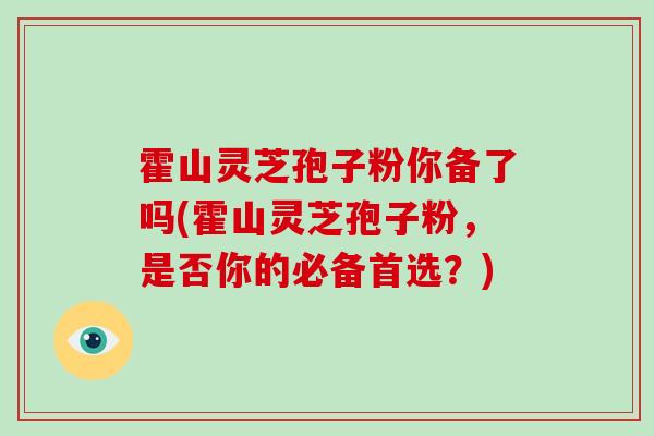 霍山灵芝孢子粉你备了吗(霍山灵芝孢子粉,是否你的必备首选?)-第1张图片-破壁灵芝孢子粉研究指南 霍山灵芝孢子粉你备了吗(霍山灵芝孢子粉,是否你的必备首选?)-第1张图片-破壁灵芝孢子粉研究指南