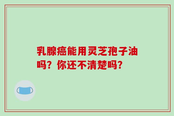 乳腺癌能用灵芝孢子油吗？你还不清楚吗？-第1张图片-破壁灵芝孢子粉研究指南