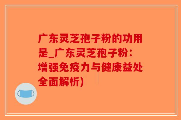 广东灵芝孢子粉的功用是_广东灵芝孢子粉:增强免疫力与健康益处全面解析)-第1张图片-破壁灵芝孢子粉研究指南 广东灵芝孢子粉的功用是_广东灵芝孢子粉:增强免疫力与健康益处全面解析)-第1张图片-破壁灵芝孢子粉研究指南