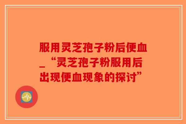 服用灵芝孢子粉后便血_“灵芝孢子粉服用后出现便血现象的探讨”-第1张图片-破壁灵芝孢子粉研究指南 服用灵芝孢子粉后便血_“灵芝孢子粉服用后出现便血现象的探讨”-第1张图片-破壁灵芝孢子粉研究指南