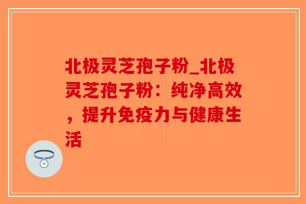 北极灵芝孢子粉_北极灵芝孢子粉:纯净高效,提升免疫力与健康生活-第1张图片-破壁灵芝孢子粉研究指南 北极灵芝孢子粉_北极灵芝孢子粉:纯净高效,提升免疫力与健康生活-第1张图片-破壁灵芝孢子粉研究指南