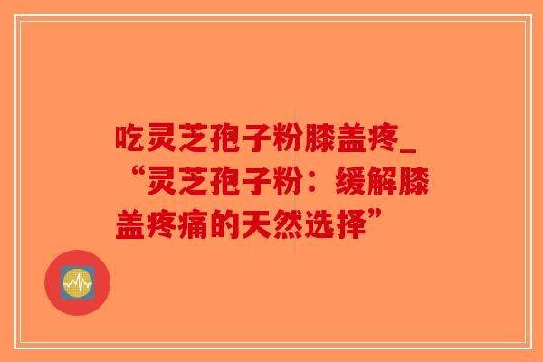 吃灵芝孢子粉膝盖疼_“灵芝孢子粉:缓解膝盖疼痛的天然选择”-第1张图片-破壁灵芝孢子粉研究指南 吃灵芝孢子粉膝盖疼_“灵芝孢子粉:缓解膝盖疼痛的天然选择”-第1张图片-破壁灵芝孢子粉研究指南