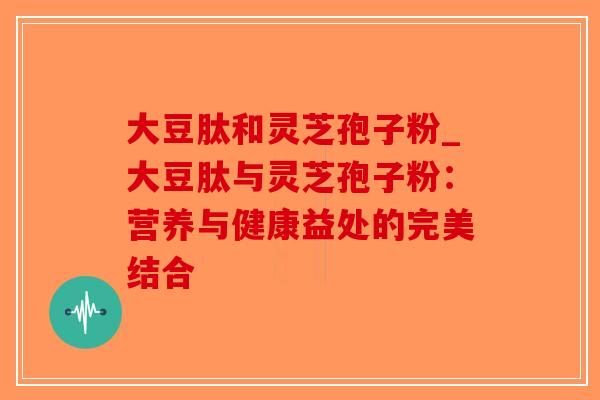 大豆肽和灵芝孢子粉_大豆肽与灵芝孢子粉:营养与健康益处的完美结合-第1张图片-破壁灵芝孢子粉研究指南 大豆肽和灵芝孢子粉_大豆肽与灵芝孢子粉:营养与健康益处的完美结合-第1张图片-破壁灵芝孢子粉研究指南