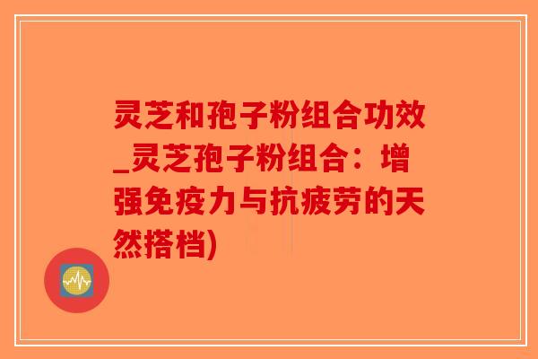 灵芝和孢子粉组合功效_灵芝孢子粉组合:增强免疫力与抗疲劳的天然搭档)-第1张图片-破壁灵芝孢子粉研究指南 灵芝和孢子粉组合功效_灵芝孢子粉组合:增强免疫力与抗疲劳的天然搭档)-第1张图片-破壁灵芝孢子粉研究指南