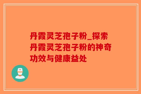 丹霞灵芝孢子粉_探索丹霞灵芝孢子粉的神奇功效与健康益处-第1张图片-破壁灵芝孢子粉研究指南 丹霞灵芝孢子粉_探索丹霞灵芝孢子粉的神奇功效与健康益处-第1张图片-破壁灵芝孢子粉研究指南