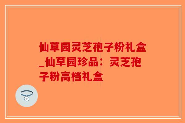 仙草园灵芝孢子粉礼盒_仙草园珍品：灵芝孢子粉高档礼盒-第1张图片-破壁灵芝孢子粉研究指南