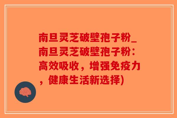 南旦灵芝破壁孢子粉_南旦灵芝破壁孢子粉：高效吸收，增强免疫力，健康生活新选择)-第1张图片-破壁灵芝孢子粉研究指南