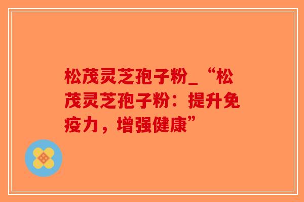 松茂灵芝孢子粉_“松茂灵芝孢子粉:提升免疫力,增强健康”-第1张图片-破壁灵芝孢子粉研究指南 松茂灵芝孢子粉_“松茂灵芝孢子粉:提升免疫力,增强健康”-第1张图片-破壁灵芝孢子粉研究指南