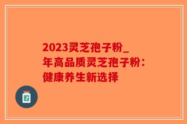 2023灵芝孢子粉_年高品质灵芝孢子粉：健康养生新选择-第1张图片-破壁灵芝孢子粉研究指南