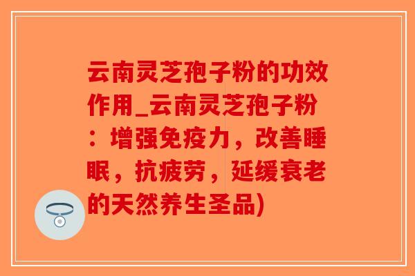 云南灵芝孢子粉的功效作用_云南灵芝孢子粉：增强免疫力，改善睡眠，抗疲劳，延缓衰老的天然养生圣品)-第1张图片-破壁灵芝孢子粉研究指南