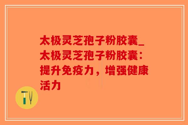 太极灵芝孢子粉胶囊_太极灵芝孢子粉胶囊:提升免疫力,增强健康活力-第1张图片-破壁灵芝孢子粉研究指南 太极灵芝孢子粉胶囊_太极灵芝孢子粉胶囊:提升免疫力,增强健康活力-第1张图片-破壁灵芝孢子粉研究指南