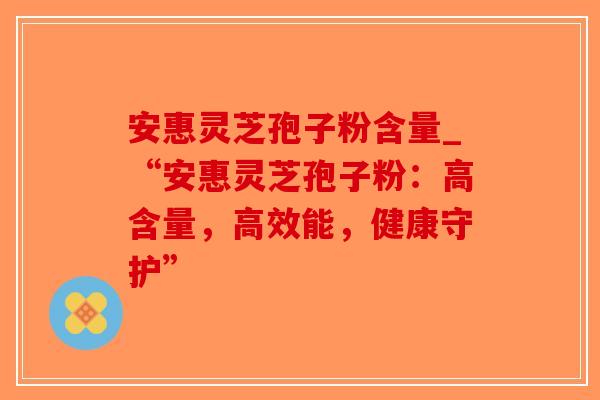 安惠灵芝孢子粉含量_“安惠灵芝孢子粉：高含量，高效能，健康守护”-第1张图片-破壁灵芝孢子粉研究指南