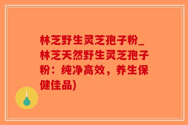 林芝野生灵芝孢子粉_林芝天然野生灵芝孢子粉：纯净高效，养生保健佳品)-第1张图片-破壁灵芝孢子粉研究指南