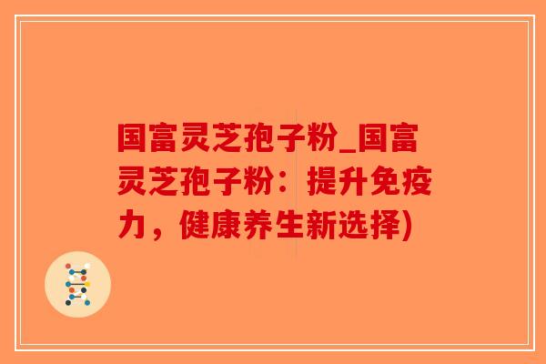 国富灵芝孢子粉_国富灵芝孢子粉:提升免疫力,健康养生新选择)-第1张图片-破壁灵芝孢子粉研究指南 国富灵芝孢子粉_国富灵芝孢子粉:提升免疫力,健康养生新选择)-第1张图片-破壁灵芝孢子粉研究指南