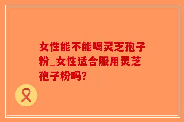 女性能不能喝灵芝孢子粉_女性适合服用灵芝孢子粉吗?-第1张图片-破壁灵芝孢子粉研究指南 女性能不能喝灵芝孢子粉_女性适合服用灵芝孢子粉吗?-第1张图片-破壁灵芝孢子粉研究指南