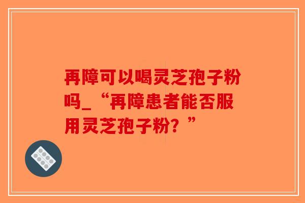 再障可以喝灵芝孢子粉吗_“再障患者能否服用灵芝孢子粉?”-第1张图片-破壁灵芝孢子粉研究指南 再障可以喝灵芝孢子粉吗_“再障患者能否服用灵芝孢子粉?”-第1张图片-破壁灵芝孢子粉研究指南