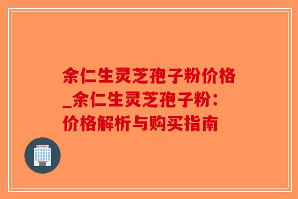 余仁生灵芝孢子粉价格_余仁生灵芝孢子粉:价格解析与购买指南-第1张图片-破壁灵芝孢子粉研究指南 余仁生灵芝孢子粉价格_余仁生灵芝孢子粉:价格解析与购买指南-第1张图片-破壁灵芝孢子粉研究指南