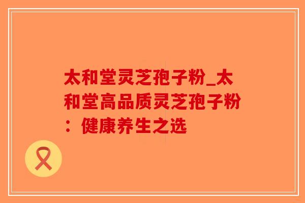 太和堂灵芝孢子粉_太和堂高品质灵芝孢子粉：健康养生之选-第1张图片-破壁灵芝孢子粉研究指南