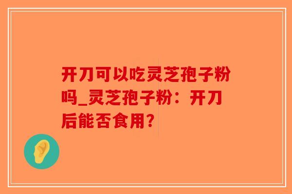 开刀可以吃灵芝孢子粉吗_灵芝孢子粉:开刀后能否食用?-第1张图片-破壁灵芝孢子粉研究指南 开刀可以吃灵芝孢子粉吗_灵芝孢子粉:开刀后能否食用?-第1张图片-破壁灵芝孢子粉研究指南