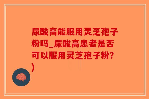 尿酸高能服用灵芝孢子粉吗_尿酸高患者是否可以服用灵芝孢子粉？)-第1张图片-破壁灵芝孢子粉研究指南