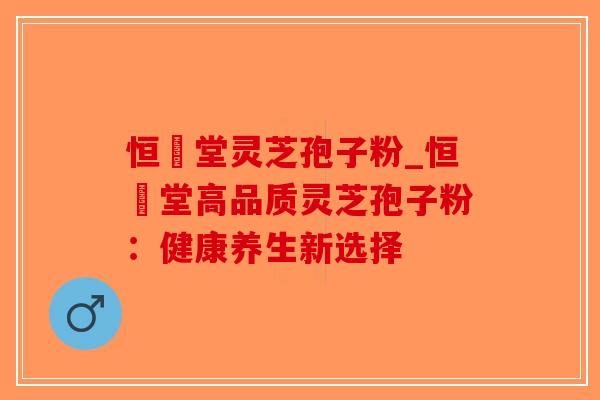 恒甡堂灵芝孢子粉_恒甡堂高品质灵芝孢子粉：健康养生新选择-第1张图片-破壁灵芝孢子粉研究指南