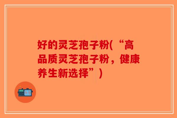 好的灵芝孢子粉(“高品质灵芝孢子粉，健康养生新选择”)-第1张图片-破壁灵芝孢子粉研究指南