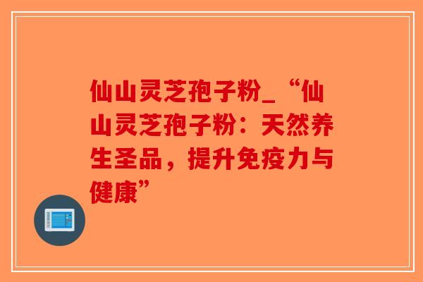仙山灵芝孢子粉_“仙山灵芝孢子粉:天然养生圣品,提升免疫力与健康”-第1张图片-破壁灵芝孢子粉研究指南 仙山灵芝孢子粉_“仙山灵芝孢子粉:天然养生圣品,提升免疫力与健康”-第1张图片-破壁灵芝孢子粉研究指南