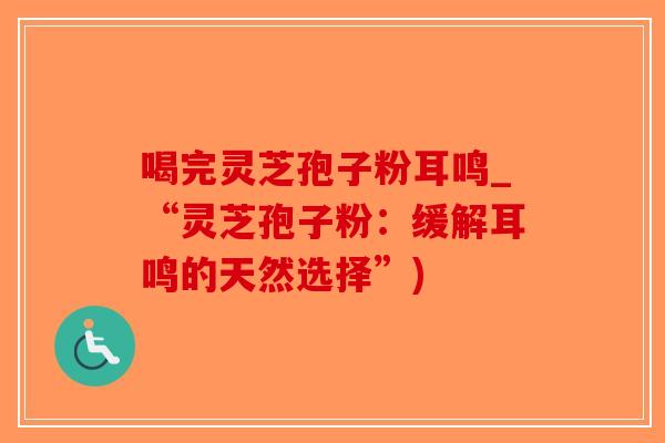 喝完灵芝孢子粉耳鸣_“灵芝孢子粉:缓解耳鸣的天然选择”)-第1张图片-破壁灵芝孢子粉研究指南 喝完灵芝孢子粉耳鸣_“灵芝孢子粉:缓解耳鸣的天然选择”)-第1张图片-破壁灵芝孢子粉研究指南