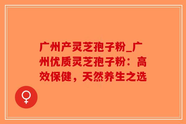 广州产灵芝孢子粉_广州优质灵芝孢子粉:高效保健,天然养生之选-第1张图片-破壁灵芝孢子粉研究指南 广州产灵芝孢子粉_广州优质灵芝孢子粉:高效保健,天然养生之选-第1张图片-破壁灵芝孢子粉研究指南