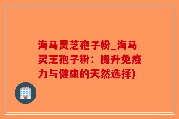 海马灵芝孢子粉_海马灵芝孢子粉:提升免疫力与健康的天然选择)-第1张图片-破壁灵芝孢子粉研究指南 海马灵芝孢子粉_海马灵芝孢子粉:提升免疫力与健康的天然选择)-第1张图片-破壁灵芝孢子粉研究指南