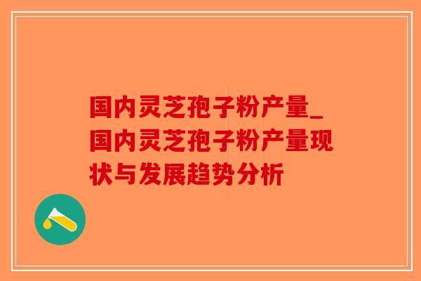 国内灵芝孢子粉产量_国内灵芝孢子粉产量现状与发展趋势分析-第1张图片-破壁灵芝孢子粉研究指南 国内灵芝孢子粉产量_国内灵芝孢子粉产量现状与发展趋势分析-第1张图片-破壁灵芝孢子粉研究指南