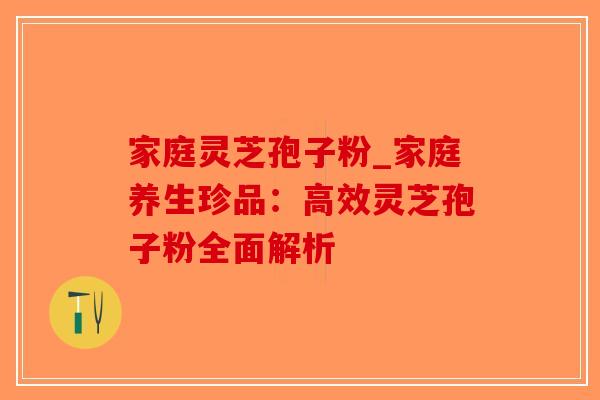 家庭灵芝孢子粉_家庭养生珍品：高效灵芝孢子粉全面解析-第1张图片-破壁灵芝孢子粉研究指南