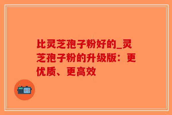 比灵芝孢子粉好的_灵芝孢子粉的升级版:更优质、更高效-第1张图片-破壁灵芝孢子粉研究指南 比灵芝孢子粉好的_灵芝孢子粉的升级版:更优质、更高效-第1张图片-破壁灵芝孢子粉研究指南