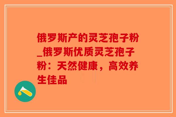 俄罗斯产的灵芝孢子粉_俄罗斯优质灵芝孢子粉：天然健康，高效养生佳品-第1张图片-破壁灵芝孢子粉研究指南