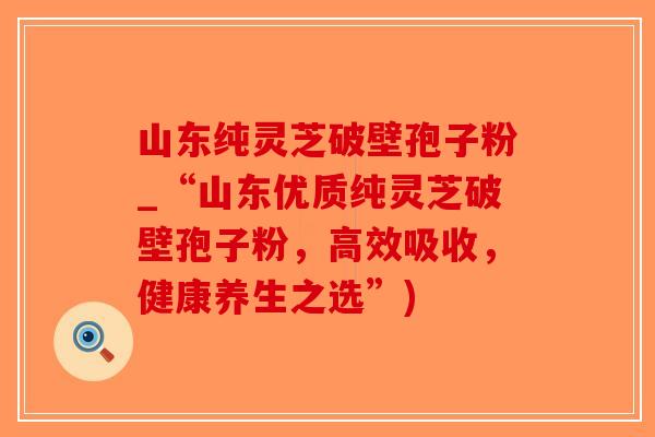 山东纯灵芝破壁孢子粉_“山东优质纯灵芝破壁孢子粉,高效吸收,健康养生之选”)-第1张图片-破壁灵芝孢子粉研究指南 山东纯灵芝破壁孢子粉_“山东优质纯灵芝破壁孢子粉,高效吸收,健康养生之选”)-第1张图片-破壁灵芝孢子粉研究指南