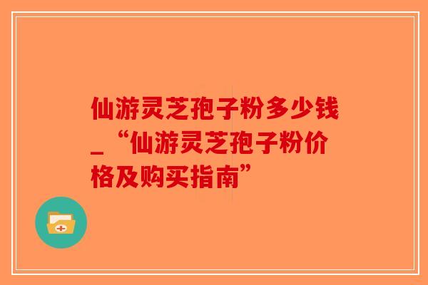 仙游灵芝孢子粉多少钱_“仙游灵芝孢子粉价格及购买指南”-第1张图片-破壁灵芝孢子粉研究指南 仙游灵芝孢子粉多少钱_“仙游灵芝孢子粉价格及购买指南”-第1张图片-破壁灵芝孢子粉研究指南