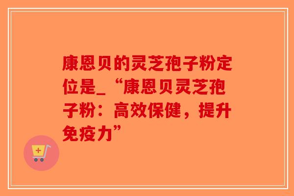 康恩贝的灵芝孢子粉定位是_“康恩贝灵芝孢子粉:高效保健,提升免疫力”-第1张图片-破壁灵芝孢子粉研究指南 康恩贝的灵芝孢子粉定位是_“康恩贝灵芝孢子粉:高效保健,提升免疫力”-第1张图片-破壁灵芝孢子粉研究指南