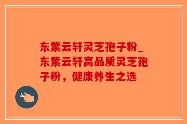 东紫云轩灵芝孢子粉_东紫云轩高品质灵芝孢子粉,健康养生之选-第1张图片-破壁灵芝孢子粉研究指南 东紫云轩灵芝孢子粉_东紫云轩高品质灵芝孢子粉,健康养生之选-第1张图片-破壁灵芝孢子粉研究指南