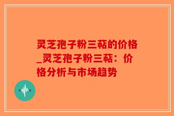 灵芝孢子粉三萜的价格_灵芝孢子粉三萜:价格分析与市场趋势-第1张图片-破壁灵芝孢子粉研究指南 灵芝孢子粉三萜的价格_灵芝孢子粉三萜:价格分析与市场趋势-第1张图片-破壁灵芝孢子粉研究指南