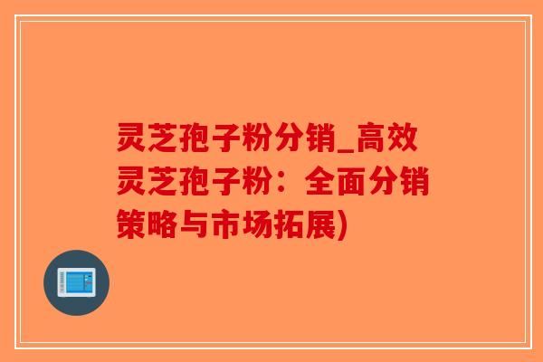 灵芝孢子粉分销_高效灵芝孢子粉:全面分销策略与市场拓展)-第1张图片-破壁灵芝孢子粉研究指南 灵芝孢子粉分销_高效灵芝孢子粉:全面分销策略与市场拓展)-第1张图片-破壁灵芝孢子粉研究指南