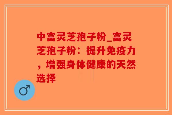 中富灵芝孢子粉_富灵芝孢子粉：提升免疫力，增强身体健康的天然选择-第1张图片-破壁灵芝孢子粉研究指南