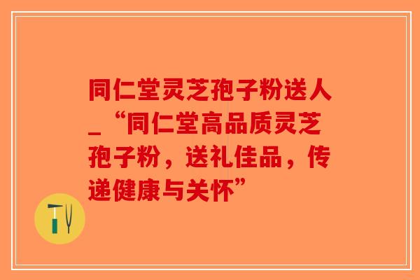 同仁堂灵芝孢子粉送人_“同仁堂高品质灵芝孢子粉,送礼佳品,传递健康与关怀”-第1张图片-破壁灵芝孢子粉研究指南 同仁堂灵芝孢子粉送人_“同仁堂高品质灵芝孢子粉,送礼佳品,传递健康与关怀”-第1张图片-破壁灵芝孢子粉研究指南