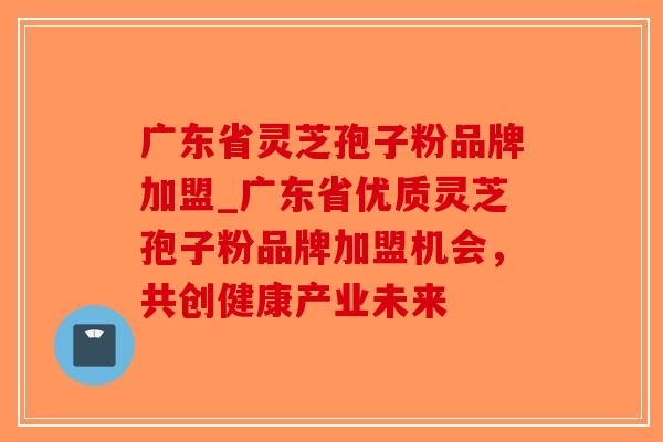 广东省灵芝孢子粉品牌加盟_广东省优质灵芝孢子粉品牌加盟机会,共创健康产业未来-第1张图片-破壁灵芝孢子粉研究指南 广东省灵芝孢子粉品牌加盟_广东省优质灵芝孢子粉品牌加盟机会,共创健康产业未来-第1张图片-破壁灵芝孢子粉研究指南