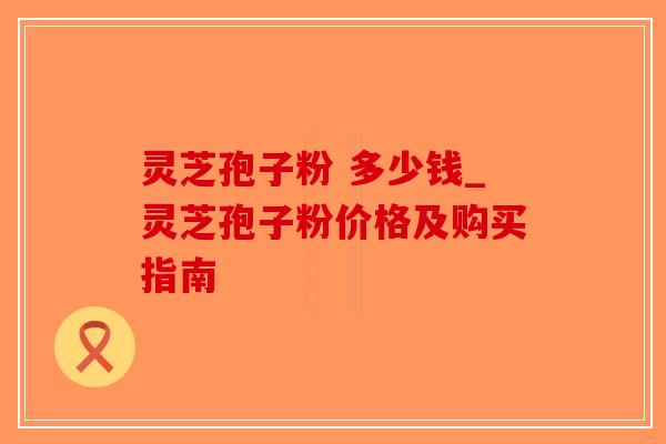 灵芝孢子粉 多少钱_灵芝孢子粉价格及购买指南-第1张图片-破壁灵芝孢子粉研究指南 灵芝孢子粉 多少钱_灵芝孢子粉价格及购买指南-第1张图片-破壁灵芝孢子粉研究指南