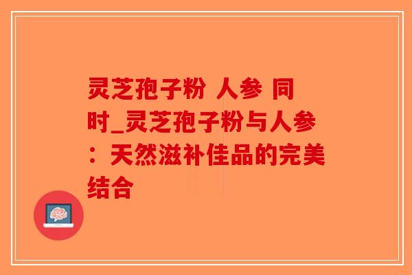 灵芝孢子粉 人参 同时_灵芝孢子粉与人参:天然滋补佳品的完美结合-第1张图片-破壁灵芝孢子粉研究指南 灵芝孢子粉 人参 同时_灵芝孢子粉与人参:天然滋补佳品的完美结合-第1张图片-破壁灵芝孢子粉研究指南
