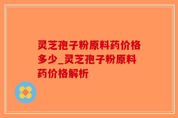 灵芝孢子粉原料药价格多少_灵芝孢子粉原料药价格解析-第1张图片-破壁灵芝孢子粉研究指南 灵芝孢子粉原料药价格多少_灵芝孢子粉原料药价格解析-第1张图片-破壁灵芝孢子粉研究指南