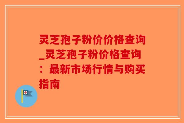 灵芝孢子粉价价格查询_灵芝孢子粉价格查询:最新市场行情与购买指南-第1张图片-破壁灵芝孢子粉研究指南 灵芝孢子粉价价格查询_灵芝孢子粉价格查询:最新市场行情与购买指南-第1张图片-破壁灵芝孢子粉研究指南