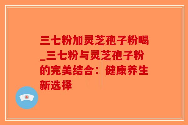 三七粉加灵芝孢子粉喝_三七粉与灵芝孢子粉的完美结合:健康养生新选择-第1张图片-破壁灵芝孢子粉研究指南 三七粉加灵芝孢子粉喝_三七粉与灵芝孢子粉的完美结合:健康养生新选择-第1张图片-破壁灵芝孢子粉研究指南